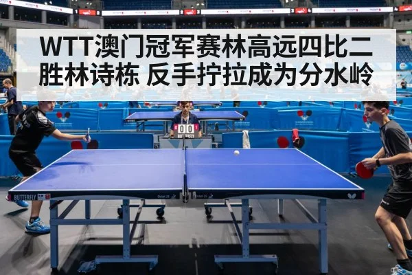 WTT澳门冠军赛林高远四比二胜林诗栋 反手拧拉成为分水岭