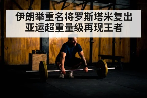 伊朗举重名将罗斯塔米复出 亚运超重量级再现王者